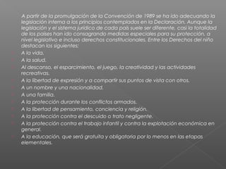 A partir de la promulgación de la Convención de 1989 se ha ido adecuando la
legislación interna a los principios contemplados en la Declaración. Aunque la
legislación y el sistema jurídico de cada país suele ser diferente, casi la totalidad
de los países han ido consagrando medidas especiales para su protección, a
nivel legislativo e incluso derechos constitucionales. Entre los Derechos del niño
destacan los siguientes:
 A la vida.
 A la salud.
 Al descanso, el esparcimiento, el juego, la creatividad y las actividades
recreativas.
 A la libertad de expresión y a compartir sus puntos de vista con otros.
 A un nombre y una nacionalidad.
 A una familia.
 A la protección durante los conflictos armados.
 A la libertad de pensamiento, conciencia y religión.
 A la protección contra el descuido o trato negligente.
 A la protección contra el trabajo infantil y contra la explotación económica en
general.
 A la educación, que será gratuita y obligatoria por lo menos en las etapas
elementales.
 