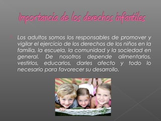  Los adultos somos los responsables de promover y
vigilar el ejercicio de los derechos de los niños en la
familia, la escuela, la comunidad y la sociedad en
general. De nosotros depende alimentarlos,
vestirlos, educarlos, darles afecto y todo lo
necesario para favorecer su desarrollo.
 