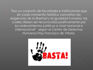  "Son un conjunto de facultades e instituciones que
en cada momento histórico concretan las
exigencias de la libertad y la igualdad humana, las
cuales deben ser reconocidas positivamente por
los ordenamientos jurídicos a nivel nacional e
internacional" , según el Centro de Derechos
Humanos Fray Francisco de Vitoria.
 