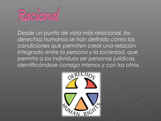  Desde un punto de vista más relacional, los
derechos humanos se han definido como las
condiciones que permiten crear una relación
integrada entre la persona y la sociedad, que
permita a los individuos ser personas jurídicas,
identificándose consigo mismos y con los otros.
 