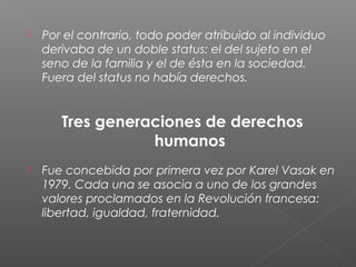  Por el contrario, todo poder atribuido al individuo
derivaba de un doble status: el del sujeto en el
seno de la familia y el de ésta en la sociedad.
Fuera del status no había derechos.
Tres generaciones de derechos
humanos
 Fue concebida por primera vez por Karel Vasak en
1979. Cada una se asocia a uno de los grandes
valores proclamados en la Revolución francesa:
libertad, igualdad, fraternidad.
 