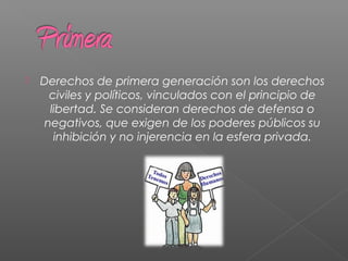  Derechos de primera generación son los derechos
civiles y políticos, vinculados con el principio de
libertad. Se consideran derechos de defensa o
negativos, que exigen de los poderes públicos su
inhibición y no injerencia en la esfera privada.
 