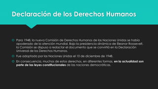 Declaración de los Derechos Humanos 
 Para 1948, la nueva Comisión de Derechos Humanos de las Naciones Unidas se había 
apoderado de la atención mundial. Bajo la presidencia dinámica de Eleanor Roosevelt, 
la Comisión se dispuso a redactar el documento que se convirtió en la Declaración 
Universal de los Derechos Humanos. 
 Fue adoptada por las Naciones Unidas el 10 de diciembre de 1948. 
 En consecuencia, muchos de estos derechos, en diferentes formas, en la actualidad son 
parte de las leyes constitucionales de las naciones democráticas. 
 
