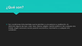 ¿Qué son? 
 Son condiciones instrumentales que le permiten a una persona su realización, sin 
distinción alguna de raza, color, sexo, idioma, religión, opinión política o de cualquier otra 
índole, origen nacional o social, posición económica, nacimiento o cualquier otra 
condición. 
 