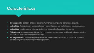 Características 
 Universales: Se aplican a todos los seres humanos sin importar condición alguna. 
 Indivisibles: Todos deben ser respetados y garantizados por autoridades y gobernantes. 
 Inviolables: Nadie puede atentar, lesionar o destruir los Derechos Humanos. 
 Obligatorios: Imponen una obligación concreta a las personas y al Estado de respetarlos 
aunque no haya una ley que así lo diga. 
 No negociables: Son bienes pertenecientes, de manera absoluta, a cada ser humano, 
por ello ninguna autoridad puede negociarlos. 
