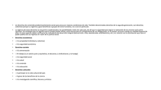• on derechos de contenido predominantemente social para procurar mejores condiciones de vida. También denominados derechos de la segunda generación, son derechos
colectivos porque su vigencia y goce benefician a grupos de seres humanos, no a uno en particular.
• La vigencia de estos derechos se encuentra condicionada a las posibilidades reales de cada país, de allí que la capacidad para lograr la realización de los mismos varía entre
naciones. Sin embargo esto no significa que el Estado puede utilizar como excusa para el cumplimiento de sus obligaciones, el no poseer recursos cuando en realidad dispone de
ellos. En este aspecto, deben verificarse los indicadores de desarrollo integral (desnutrición, niñez abandonada, analfabetismo, etc.) en relación con la distribución que hace el
poder público de sus ingresos en razón de la justicia social.
• Derechos económicos
• – A la propiedad (individual y colectiva)
• – A la seguridad económica
• Derechos sociales
• – A la alimentación
• – Al trabajo (a un salario justo y equitativo, al descanso, a sindicalizarse, a la huelga)
• – A la seguridad social
• – A la salud
• – A la vivienda
• – A la educación
• Derechos culturales
• – A participar en la vida cultural del país
• – A gozar de los beneficios de la ciencia
• – A la investigación científica, literaria y artística
 