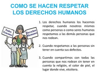 COMO SE HACEN RESPETAR 
LOS DERECHOS HUMANOS 
1. Los derechos humanos los hacemos 
respetar, cuando nosotros mismos 
como personas o como seres humanos 
respetamos a las demás personas que 
nos rodean. 
2. Cuando respetamos a las personas sin 
tener en cuenta sus defectos. 
3. Cuando compartimos con todas las 
personas que nos rodean sin tener en 
cuenta la religión, el color de piel, el 
lugar donde vive, etcétera. 
 