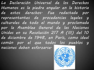 La Declaración Universal de los Derechos 
Humanos es la piedra angular en la historia 
de estos derechos. Fue redactada por 
representantes de procedencias legales y 
culturales de todo el mundo y proclamada 
por la Asamblea General de las Naciones 
Unidas en su Resolución 217 A (III) del 10 
de diciembre de 1948, en París, como ideal 
común por el que todos los pueblos y 
naciones deben esforzarse. 
 