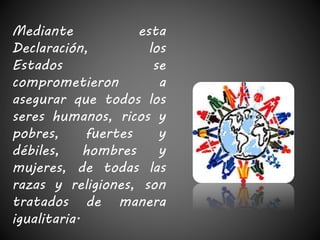 Mediante esta 
Declaración, los 
Estados se 
comprometieron a 
asegurar que todos los 
seres humanos, ricos y 
pobres, fuertes y 
débiles, hombres y 
mujeres, de todas las 
razas y religiones, son 
tratados de manera 
igualitaria. 
 
