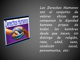 Los Derechos Humanos 
son el conjunto de 
valores éticos que 
componen la dignidad 
humana propia de 
todos los hombres 
desde que nacen, sin 
distingo de religión, 
raza, edad, sexo, 
condición social, 
pensamiento, etc. 
 