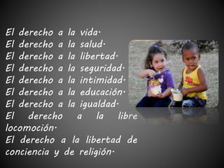 El derecho a la vida. 
El derecho a la salud. 
El derecho a la libertad. 
El derecho a la seguridad. 
El derecho a la intimidad. 
El derecho a la educación. 
El derecho a la igualdad. 
El derecho a la libre 
locomoción. 
El derecho a la libertad de 
conciencia y de religión. 
 