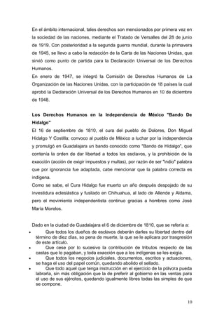 En el ámbito internacional, tales derechos son mencionados por primera vez en
la sociedad de las naciones, mediante el Tratado de Versalles del 28 de junio
de 1919. Con posterioridad a la segunda guerra mundial, durante la primavera
de 1945, se llevo a cabo la redacción de la Carta de las Naciones Unidas, que
sirvió como punto de partida para la Declaración Universal de los Derechos
Humanos.
En enero de 1947, se integró la Comisión de Derechos Humanos de La
Organización de las Naciones Unidas, con la participación de 18 países la cual
aprobó la Declaración Universal de los Derechos Humanos en 10 de diciembre
de 1948.


Los Derechos Humanos en la Independencia de México "Bando De
Hidalgo"
El 16 de septiembre de 1810, el cura del pueblo de Dolores, Don Miguel
Hidalgo Y Costilla; convoco al pueblo de México a luchar por la independencia
y promulgó en Guadalajara un bando conocido como "Bando de Hidalgo", que
contenía la orden de dar libertad a todos los esclavos, y la prohibición de la
exacción (acción de exigir impuestos y multas), por razón de ser "indio" palabra
que por ignorancia fue adaptada, cabe mencionar que la palabra correcta es
indígena.
Como se sabe, el Cura Hidalgo fue muerto un año después despojado de su
investidura eclesiástica y fusilado en Chihuahua, al lado de Allende y Aldama,
pero el movimiento independentista continuo gracias a hombres como José
María Morelos.


Dado en la ciudad de Guadalajara el 6 de diciembre de 1810, que se refería a:
      Que todos los dueños de esclavos deberán darles su libertad dentro del
 término de diez días, so pena de muerte, la que se le aplicara por trasgresión
 de este artículo.
      Que cese por lo sucesivo la contribución de tributos respecto de las
 castas que lo pagaban, y toda exacción que a los indígenas se les exigía.
      Que todos los negocios judiciales, documentos, escritos y actuaciones,
 se haga el uso del papel común, quedando abolido el sellado.
      Que todo aquel que tenga instrucción en el ejercicio de la pólvora pueda
 labrarla, sin más obligación que la de preferir al gobierno en las ventas para
 el uso de sus ejércitos, quedando igualmente libres todas las simples de que
 se compone.


                                                                             10
 