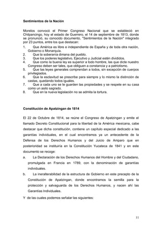 Sentimientos de la Nación

Morelos convocó el Primer Congreso Nacional que se estableció en
Chilpancingo, hoy el estado de Guerrero, el 14 de septiembre de 1813, donde
se pronunció, su conocido documento, "Sentimientos de la Nación" integrado
por 23 puntos, entre los que destacan:
1.       Que América es libre e independiente de España y de toda otra nación,
     Gobierno o Monarquía.
2.       Que la soberanía dimana del pueblo.
3.       Que los poderes legislativo, Ejecutivo y Judicial estén divididos.
4.       Que como la buena ley es superior a todo hombre, las que dicte nuestro
     Congreso deben ser tales, que obliguen a constancia y a patriotismo.
5.       Que las leyes generales comprendan a todos, sin excepción de cuerpos
     privilegiados.
6.       Que la esclavitud se prescribe para siempre y lo mismo la distinción de
     castas, quedando todos iguales.
7.       Que a cada uno se le guarden las propiedades y se respete en su casa
     como un asilo sagrado.
8.       Que en la nueva legislación no se admita la tortura.




Constitución de Apatzingan de 1814

El 22 de Octubre de 1814, se reúne el Congreso de Apatzingan y emite el
llamado Decreto Constitucional para la libertad de la América mexicana, cabe
destacar que dicha constitución, contiene un capítulo especial dedicado a las
garantías individuales, en el cual encontramos ya un antecedente de la
Defensa de los Derechos Humanos y del Juicio de Amparo que en
posterioridad se instituiría en la Constitución Yucateca de 1841 y en este
documento se recoge:
a.      La Declaración de los Derechos Humanos del Hombre y del Ciudadano,
     promulgada en Francia en 1789, con la denominación de garantías
     individuales.
b.      La ineralterabilidad de la estructura de Gobierno en este precepto de la
     Constitución de Apatzingan, donde encontramos la semilla para la
     protección y salvaguarda de los Derechos Humanos, y nacen ahí las
     Garantías Individuales.

Y de las cuales podemos señalar las siguientes:




                                                                             11
 