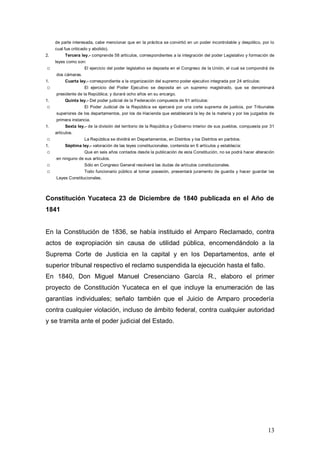 de parte interesada, cabe mencionar que en la práctica se convirtió en un poder incontrolable y despótico, por lo
     cual fue criticado y abolido).
2.        Tercera ley.- comprende 58 artículos, correspondientes a la integración del poder Legislativo y formación de
     leyes como son:
o                    El ejercicio del poder legislativo se deposita en el Congreso de la Unión, el cual se compondrá de
     dos cámaras.
1.        Cuarta ley.- correspondiente a la organización del supremo poder ejecutivo integrada por 24 artículos:
o                    El ejercicio del Poder Ejecutivo se deposita en un supremo magistrado, que se denominará
     presidente de la República; y durará ocho años en su encargo.
1.        Quinta ley.- Del poder judicial de la Federación compuesta de 51 artículos:
o                    El Poder Judicial de la República se ejercerá por una corte suprema de justicia, por Tribunales
     superiores de los departamentos, por los de Hacienda que establecerá la ley de la materia y por los juzgados de
     primera instancia.
1.        Sexta ley.- de la división del territorio de la República y Gobierno interior de sus pueblos, compuesta por 31
     artículos.
o                    La República se dividirá en Departamentos, en Distritos y los Distritos en partidos.
1.        Séptima ley.- valoración de las leyes constitucionales, contenida en 6 artículos y establecía:
o                    Que en seis años contados desde la publicación de esta Constitución, no se podrá hacer alteración
     en ninguno de sus artículos.
o                    Sólo en Congreso General resolverá las dudas de artículos constitucionales.
o                    Todo funcionario público al tomar posesión, presentará juramento de guarda y hacer guardar las
     Leyes Constitucionales.



Constitución Yucateca 23 de Diciembre de 1840 publicada en el Año de
1841


En la Constitución de 1836, se había instituido el Amparo Reclamado, contra
actos de expropiación sin causa de utilidad pública, encomendándolo a la
Suprema Corte de Justicia en la capital y en los Departamentos, ante el
superior tribunal respectivo el reclamo suspendida la ejecución hasta el fallo.
En 1840, Don Miguel Manuel Cresenciano García R., elaboro el primer
proyecto de Constitución Yucateca en el que incluye la enumeración de las
garantías individuales; señalo también que el Juicio de Amparo procedería
contra cualquier violación, incluso de ámbito federal, contra cualquier autoridad
y se tramita ante el poder judicial del Estado.




                                                                                                                    13
 