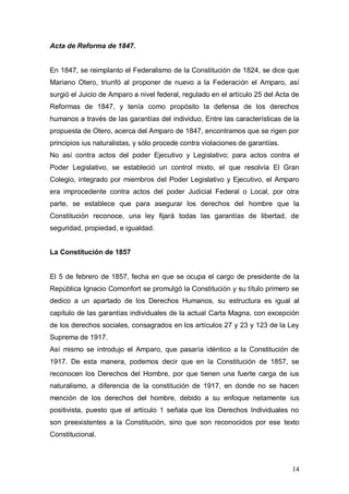 Acta de Reforma de 1847.


En 1847, se reimplanto el Federalismo de la Constitución de 1824, se dice que
Mariano Otero, triunfó al proponer de nuevo a la Federación el Amparo, así
surgió el Juicio de Amparo a nivel federal, regulado en el artículo 25 del Acta de
Reformas de 1847, y tenía como propósito la defensa de los derechos
humanos a través de las garantías del individuo, Entre las características de la
propuesta de Otero, acerca del Amparo de 1847, encontramos que se rigen por
principios ius naturalistas, y sólo procede contra violaciones de garantías.
No así contra actos del poder Ejecutivo y Legislativo; para actos contra el
Poder Legislativo, se estableció un control mixto, el que resolvía El Gran
Colegio, integrado por miembros del Poder Legislativo y Ejecutivo, el Amparo
era improcedente contra actos del poder Judicial Federal o Local, por otra
parte, se establece que para asegurar los derechos del hombre que la
Constitución reconoce, una ley fijará todas las garantías de libertad, de
seguridad, propiedad, e igualdad.


La Constitución de 1857


El 5 de febrero de 1857, fecha en que se ocupa el cargo de presidente de la
República Ignacio Comonfort se promulgó la Constitución y su título primero se
dedico a un apartado de los Derechos Humanos, su estructura es igual al
capítulo de las garantías individuales de la actual Carta Magna, con excepción
de los derechos sociales, consagrados en los artículos 27 y 23 y 123 de la Ley
Suprema de 1917.
Así mismo se introdujo el Amparo, que pasaría idéntico a la Constitución de
1917. De esta manera, podemos decir que en la Constitución de 1857, se
reconocen los Derechos del Hombre, por que tienen una fuerte carga de ius
naturalismo, a diferencia de la constitución de 1917, en donde no se hacen
mención de los derechos del hombre, debido a su enfoque netamente ius
positivista, puesto que el artículo 1 señala que los Derechos Individuales no
son preexistentes a la Constitución, sino que son reconocidos por ese texto
Constitucional.



                                                                               14
 