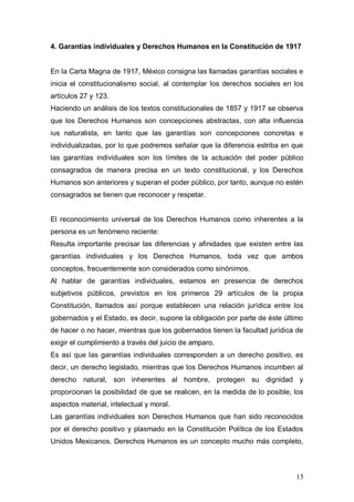 4. Garantías individuales y Derechos Humanos en la Constitución de 1917


En la Carta Magna de 1917, México consigna las llamadas garantías sociales e
inicia el constitucionalismo social, al contemplar los derechos sociales en los
artículos 27 y 123.
Haciendo un análisis de los textos constitucionales de 1857 y 1917 se observa
que los Derechos Humanos son concepciones abstractas, con alta influencia
ius naturalista, en tanto que las garantías son concepciones concretas e
individualizadas, por lo que podremos señalar que la diferencia estriba en que
las garantías individuales son los límites de la actuación del poder público
consagrados de manera precisa en un texto constitucional, y los Derechos
Humanos son anteriores y superan el poder público, por tanto, aunque no estén
consagrados se tienen que reconocer y respetar.


El reconocimiento universal de los Derechos Humanos como inherentes a la
persona es un fenómeno reciente:
Resulta importante precisar las diferencias y afinidades que existen entre las
garantías individuales y los Derechos Humanos, toda vez que ambos
conceptos, frecuentemente son considerados como sinónimos.
Al hablar de garantías individuales, estamos en presencia de derechos
subjetivos públicos, previstos en los primeros 29 artículos de la propia
Constitución, llamados así porque establecen una relación jurídica entre los
gobernados y el Estado, es decir, supone la obligación por parte de éste último
de hacer o no hacer, mientras que los gobernados tienen la facultad jurídica de
exigir el cumplimiento a través del juicio de amparo.
Es así que las garantías individuales corresponden a un derecho positivo, es
decir, un derecho legislado, mientras que los Derechos Humanos incumben al
derecho natural, son inherentes al hombre, protegen su dignidad y
proporcionan la posibilidad de que se realicen, en la medida de lo posible, los
aspectos material, intelectual y moral.
Las garantías individuales son Derechos Humanos que han sido reconocidos
por el derecho positivo y plasmado en la Constitución Política de los Estados
Unidos Mexicanos. Derechos Humanos es un concepto mucho más completo,



                                                                            15
 