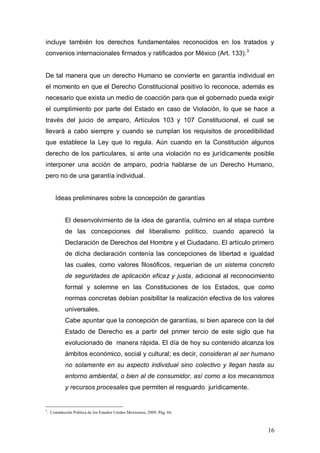 incluye también los derechos fundamentales reconocidos en los tratados y
convenios internacionales firmados y ratificados por México (Art. 133). 3


De tal manera que un derecho Humano se convierte en garantía individual en
el momento en que el Derecho Constitucional positivo lo reconoce, además es
necesario que exista un medio de coacción para que el gobernado pueda exigir
el cumplimiento por parte del Estado en caso de Violación, lo que se hace a
través del juicio de amparo, Artículos 103 y 107 Constitucional, el cual se
llevará a cabo siempre y cuando se cumplan los requisitos de procedibilidad
que establece la Ley que lo regula. Aún cuando en la Constitución algunos
derecho de los particulares, si ante una violación no es jurídicamente posible
interponer una acción de amparo, podría hablarse de un Derecho Humano,
pero no de una garantía individual.


        Ideas preliminares sobre la concepción de garantías


              El desenvolvimiento de la idea de garantía, culmino en al etapa cumbre
              de las concepciones del liberalismo político, cuando apareció la
              Declaración de Derechos del Hombre y el Ciudadano. El artículo primero
              de dicha declaración contenía las concepciones de libertad e igualdad
              las cuales, como valores filosóficos, requerían de un sistema concreto
              de seguridades de aplicación eficaz y justa, adicional al reconocimiento
              formal y solemne en las Constituciones de los Estados, que como
              normas concretas debían posibilitar la realización efectiva de los valores
              universales.
              Cabe apuntar que la concepción de garantías, si bien aparece con la del
              Estado de Derecho es a partir del primer tercio de este siglo que ha
              evolucionado de manera rápida. El día de hoy su contenido alcanza los
              ámbitos económico, social y cultural; es decir, consideran al ser humano
              no solamente en su aspecto individual sino colectivo y llegan hasta su
              entorno ambiental, o bien al de consumidor, así como a los mecanismos
              y recursos procesales que permiten el resguardo jurídicamente.


3
    . Constitución Política de los Estados Unidos Mexicanos, 2009. Pág. 66.



                                                                                     16
 