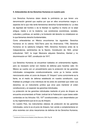 5. Antecedentes de los Derechos Humanos en nuestro país


Los Derechos Humanos datan desde la prehistoria ya que tienen una
denominación general que explica por que en ellos encontramos rasgos o
aspectos de lo que más tarde llamaremos derechos fundamentales la. La idea
de dignidad del hombre o de la libertad no significa lo mismo en la edad
antigua, media o en la moderna. Las condiciones económicas, sociales,
culturales y políticas, en sentido y la fundación del derecho no cristalizaran en
lo que llamamos derecho fundamentales.
Como antecedentes en México encontramos los siguientes: Derechos
Humanos en la colonia 1523,Tierra para los Americanos 1780, Derechos
Humanos en la sabiduría indígena 1600, Derechos Humanos antes de la
Independencia, sentimientos de la Nación, Constitución de 1824, primer
ombudsman 1847, la mujer Mexicana adquiere Derechos, libertad y no
discriminación en 1957, constitución de 1917.


Los Derechos Humanos se encuentran tutelados en ordenamientos legales,
pero es necesario contar con medios de defensa para hacerlos valer. En
México se cuenta con un procedimiento para la protección de las garantías
individuales consagradas constitucionalmente, como ya lo hemos venido
mencionando antes: el Juicio de Amparo. El “Amparo” como comúnmente se le
llama, es el medio de defensa establecido en nuestra constitución, cuya
finalidad es proteger a los individuos de los actos de autoridad que violen sus
derechos; es un instrumento jurídico que sirve para mantener el orden
constitucional y, en especial, las garantías individuales.
La protección de las garantías individuales mediante el juicio de Amparo se
encuentra encomendado al Poder Judicial de la Federación cuyas bases están
contenidas en los Artículos 103, 1074 constitucionales y son desarrollados por
su ley reglamentaria que es la Ley de Amparo.
En nuestro País, los instrumentos clásicos de protección de las garantías
individuales, como lo es el juicio de Amparo, han venido a complementarse en
años recientes con otros mecanismos de defensa de los Derechos Humanos.


4
    Constitución Política de los Estados Unidos Mexicanos, 2009. Pág. 66



                                                                              17
 