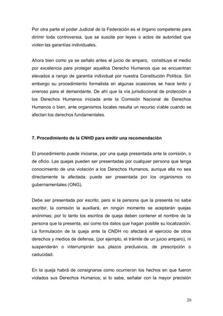 Por otra parte el poder Judicial de la Federación es el órgano competente para
dirimir toda controversia, que se suscite por leyes o actos de autoridad que
violen las garantías individuales.


Ahora bien como ya se señalo antes el juicio de amparo, constituye el medio
por excelencia para proteger aquellos Derecho Humanos que se encuentran
elevados a rango de garantía individual por nuestra Constitución Política. Sin
embargo su procedimiento formalista en algunas ocasiones se hace lento y
oneroso para el demandante. De ahí que la vía jurisdiccional de protección a
los Derechos Humanos iniciada ante la Comisión Nacional de Derechos
Humanos o bien, ante organismos locales resulta un recurso viable cuando se
afectan los derechos fundamentales.




7. Procedimiento de la CNHD para emitir una recomendación


El procedimiento puede iniciarse, por una queja presentada ante la comisión, o
de oficio. Las quejas pueden ser presentadas por cualquier persona que tenga
conocimiento de una violación a los Derechos Humanos, aunque ella no sea
directamente la afectada; puede ser presentada por los organismos no
gubernamentales (ONG).


Debe ser presentada por escrito; pero si la persona que la presenta no sabe
escribir, la comisión la auxiliará, en ningún momento se aceptarán quejas
anónimas; por lo tanto los escritos de queja deben contener el nombre de la
persona que la presenta, así como los datos que hagan posible su localización.
La formulación de la queja ante la CNDH no afectará el ejercicio de otros
derechos y medios de defensa, (por ejemplo, el trámite de un juicio amparo), ni
suspenderán o interrumpirán sus plazos preclusivos, de prescripción o
caducidad.


En la queja habrá de consignarse como ocurrieron los hechos en que fueron
violados sus Derechos Humanos; si lo sabe, señalar con la mayor precisión



                                                                            20
 