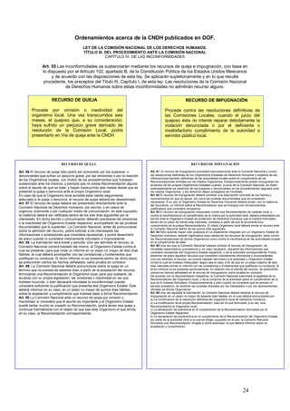 Ordenamientos acerca de la CNDH publicados en DOF.
                                          LEY DE LA COMISIÓN NACIONAL DE LOS DERECHOS HUMANOS.
                                          TÍTULO III. DEL PROCEDIMIENTO ANTE LA COMISIÓN NACIONAL
                                                      CAPÍTULO IV. DE LAS INCONFORMIDADES

               Art. 55 Las inconformidades se sustanciarán mediante los recursos de queja e impugnación, con base en
               lo dispuesto por el Artículo 102, apartado B, de la Constitución Política de los Estados Unidos Mexicanos
                    y de acuerdo con las disposiciones de esta ley. Se aplicarán supletoriamente y en lo que resulte
               procedente, los preceptos del Título III, Capítulo I, de esta ley. Las resoluciones de la Comisión Nacional
                           de Derechos Humanos sobre estas inconformidades no admitirán recurso alguno.

                     RECURSO DE QUEJA                                                                        RECURSO DE IMPUGNACIÓN

        Procede por omisión o inactividad del                                                Procede contra las resoluciones definitivas de
        organismo local. Una vez transcurridos seis                                          las Comisiones Locales; cuando el juicio del
        meses, el quejoso que, a su consideración,                                           quejoso ésta no intente reparar debidamente la
        haya sufrido un perjuicio grave derivado de                                          violación denunciada o por el deficiente o
        resolución de la Comisión Local, podrá                                               insatisfactorio cumplimiento de la autoridad o
        presentarlo en Vía de queja ante la CNDH                                             servidor público local.




                            RECURSO DE QUEJA                                                                     RECURSO DE IMPUGNACIÒN

Art. 56 El recurso de queja sólo podrá ser promovido por los quejosos, o          Art. 61. El recurso de impugnación procederá exclusivamente ante la Comisión Nacional y contra
denunciantes que sufran un perjuicio grave, por las omisiones o por la inacción   las resoluciones definitivas de los Organismos Estatales de Derechos Humanos o respecto de las
                                                                                  informaciones también definitivas de las autoridades locales sobre el cumplimiento de las
de los Organismos locales, con motivo de los procedimientos que hubiesen
                                                                                  Recomendaciones emitidas por los citados Organismos. Excepcionalmente podrán impugnarse los
sustanciado ante los mismos, y siempre que no exista Recomendación alguna         acuerdos de los propios Organismos Estatales cuando, a juicio de la Comisión Nacional, se violen
sobre el asunto de que se trate; y hayan transcurrido seis meses desde que se     ostensiblemente los derechos de los quejosos o denunciantes en los procedimientos seguidos ante
presentó la queja o denuncia ante el propio Organismo local.                      los citados Organismos, y los derechos deban protegerse de inmediato
En caso de que el Organismo local acredite estar dando seguimiento                Art. 62 El recurso de impugnación deberá contener una descripción concreta de los hechos y
adecuado a la queja o denuncia, el recurso de queja deberá ser desestimado        razonamientos en que se apoya, así como las pruebas documentales que se consideren
Art. 57 El recurso de queja deberá ser presentado directamente ante la            necesarias. A su vez, el Organismo Estatal de Derechos Humanos deberá enviar, con la instancia
                                                                                  del recurrente, un informe sobre la Recomendación que se impugna con los documentos
Comisión Nacional de Derechos Humanos, por escrito, o en casos de                 justificativos que considere necesarios
urgencia, oralmente o por cualquier medio de comunicación: en este supuesto,      Art. 63 El recurso de impugnación interpuesto contra una Recomendación de carácter local, o
la instancia deberá ser ratificada dentro de los tres días siguientes por el      contra la insuficiencia en el cumplimiento de la misma por la autoridad local, deberá presentarse por
interesado. En dicho escrito o comunicación deberán precisarse las omisiones      escrito ante el Organismo Estatal de protección de Derechos Humanos que la hubiere formulado,
o la inactividad del Organismo Estatal respectivo; acompañado de las pruebas      dentro de un plazo de treinta días naturales, contados a partir de que el recurrente tuvo
                                                                                  conocimiento de la propia Recomendación. El citado Organismo local deberá enviar el recurso ante
documentales que lo sustenten. La Comisión Nacional, antes de pronunciarse
                                                                                  la Comisión Nacional dentro de los quince días siguientes
sobre la admisión del recurso, podrá solicitar a los interesados las              Art. 64 Sólo quienes hayan sido quejosos en un expediente integrado por un Organismo Estatal de
informaciones o aclaraciones que considere necesarias, y podrá desecharlo         Derechos Humanos, estarán legitimados para interponer los recursos de impugnación, tanto contra
de plano cuando lo considere notoriamente infundado o improcedente                las Recomendaciones de dichos Organismos como contra la insuficiencia de las autoridades locales
Art. 58. La tramitación será breve y sencilla. Una vez admitido el recurso, la    en el cumplimiento de ellas
Comisión Nacional correrá traslado del mismo, al Organismo Estatal contra el      Art. 65 Una vez que la Comisión Nacional hubiese recibido el recurso de impugnación, de
                                                                                  inmediato examinará su procedencia y, en caso necesario, requerirá las informaciones que
cual se presente, para que rinda un informe en un plazo no mayor de diez días
                                                                                  considere necesarias del Organismo Estatal respectivo, o de la autoridad correspondiente. Podrá
hábiles, el cual deberá acompañar con las constancias y fundamentos que           desechar de plano aquellos recursos que considere notoriamente infundados o improcedentes.
justifiquen su conducta. Si dicho informe no se presenta dentro de dicho plazo,   Una vez admitido el recurso, se correrá traslado del mismo a la autoridad u Organismo Estatal
se presumirán ciertos los hechos señalados, salvo prueba en contrario             contra el cual se hubiese interpuesto, según sea el caso, a fin de que en un plazo máximo de diez
Art. 59. La Comisión Nacional deberá pronunciarse sobre la queja en un            días naturales remita un informe con las constancias y fundamentos que justifiquen su conducta. Si
término que no exceda de sesenta días, a partir de la aceptación del recurso,     dicho informe no se presenta oportunamente, en relación con el trámite del recurso, se presumirán
                                                                                  ciertos los hechos señalados en el recurso de impugnación, salvo prueba en contrario.
formulando una Recomendación al Organismo local, para que subsane, de
                                                                                  De acuerdo con la documentación respectiva, la Comisión Nacional examinará la legalidad de la
acuerdo con su propia legislación, las omisiones o inactividad en las que         Recomendación del Organismo local, o de la conducta de la autoridad sobre el cumplimiento de la
hubiese incurrido: o bien declarará infundada la inconformidad cuando             que se le hubiese formulado. Excepcionalmente y sólo cuando se considere que es preciso un
considere suficiente la justificación que presenta ese Organismo Estatal. Éste    periodo probatorio, se recibirán las pruebas ofrecidas por los interesados o por los representantes
deberá informar en su caso, en un plazo no mayor de quince días hábiles,          oficiales de dichos Organismos
sobre la aceptación y cumplimiento que hubiese dado a dicha Recomendación         Art. 66 Una vez agotada la tramitación, la Comisión Nacional deberá resolver el recurso de
                                                                                  impugnación en un plazo no mayor de sesenta días hábiles, en el cual deberá pronunciarse por:
Art. 60 La Comisión Nacional ante un recurso de queja por omisión o
                                                                                  a) La confirmación de la resolución definitiva del Organismo local de Derechos Humanos;
inactividad, si considera que el asunto es importante y el Organismo Estatal      b) La modificación de la propia Recomendación, caso en el cual formulará, a su vez, una
puede tardar mucho en expedir su Recomendación, podrá atraer esa queja y          Recomendación al Organismo local;
continuar tramitándola con el objeto de que sea este Organismo el que emita,      c) La declaración de suficiencia en el cumplimiento de la Recomendación formulada por el
en su caso, la Recomendación correspondiente.                                     Organismo Estatal respectivo;
                                                                                  d) La declaración de insuficiencia en el cumplimiento de la Recomendación del Organismo Estatal
                                                                                  por parte de la autoridad local a la cual se dirigió, supuesto en el que la Comisión Nacional
                                                                                  formulará una Recomendación dirigida a dicha autoridad, la que deberá informar sobre su
                                                                                  aceptación y cumplimiento.




                                                                                                                                                         24
 