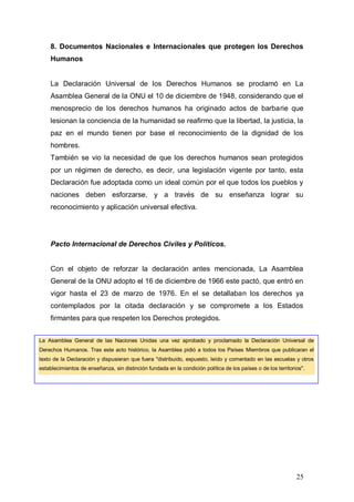 8. Documentos Nacionales e Internacionales que protegen los Derechos
    Humanos


    La Declaración Universal de los Derechos Humanos se proclamó en La
    Asamblea General de la ONU el 10 de diciembre de 1948, considerando que el
    menosprecio de los derechos humanos ha originado actos de barbarie que
    lesionan la conciencia de la humanidad se reafirmo que la libertad, la justicia, la
    paz en el mundo tienen por base el reconocimiento de la dignidad de los
    hombres.
    También se vio la necesidad de que los derechos humanos sean protegidos
    por un régimen de derecho, es decir, una legislación vigente por tanto, esta
    Declaración fue adoptada como un ideal común por el que todos los pueblos y
    naciones deben esforzarse, y a través de su enseñanza lograr su
    reconocimiento y aplicación universal efectiva.




    Pacto Internacional de Derechos Civiles y Políticos.


    Con el objeto de reforzar la declaración antes mencionada, La Asamblea
    General de la ONU adopto el 16 de diciembre de 1966 este pactó, que entró en
    vigor hasta el 23 de marzo de 1976. En el se detallaban los derechos ya
    contemplados por la citada declaración y se compromete a los Estados
    firmantes para que respeten los Derechos protegidos.


La Asamblea General de las Naciones Unidas una vez aprobado y proclamado la Declaración Universal de
Derechos Humanos. Tras este acto histórico, la Asamblea pidió a todos los Países Miembros que publicaran el
texto de la Declaración y dispusieran que fuera "distribuido, expuesto, leído y comentado en las escuelas y otros
establecimientos de enseñanza, sin distinción fundada en la condición política de los países o de los territorios".




                                                                                                               25
 