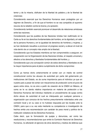 temor y de la miseria, disfruten de la libertad de palabra y de la libertad de
creencias;
Considerando esencial que los Derechos Humanos sean protegidos por un
régimen de Derecho, a fin de que el hombre no se vea compelido al supremo
recurso de la rebelión contra la tiranía y la opresión;
Considerando también esencial promover el desarrollo de relaciones amistosas
entre las naciones;
Considerando que los pueblos de las Naciones Unidas han reafirmado en la
Carta su fe en los derechos fundamentales del hombre, en la dignidad y el valor
de la persona Humana y en la igualdad de derechos de hombres y mujeres, y
se han declarado resueltos a promover el progreso social y a elevar el nivel de
vida dentro de un concepto más amplio de la libertad;
Considerando que los Estados miembros se han comprometido a asegurar, en
cooperación con la Organización de las Naciones Unidas, el respeto universal y
efectivo a los derechos y libertades fundamentales del hombre, y
Considerando que una concepción común de estos derechos y libertades es de
la mayor importancia para el pleno cumplimiento de dicho compromiso


Como ya hemos dicho anteriormente el contar con un medio de control
constitucional contra los abusos de autoridad por parte del gobernante y/o
instituciones del Estado, es de suma importancia para el individuo ya que en
nuestro país a pesar de contar con mecanismos de protección como el juicio de
aparo entre otros, no es sino a partir de creación de la CNDH en México, el
como se le va dando relativa importancia en materia de protección a los
Derechos Humanos del individuo mediante un procedimiento de queja contra
dicho abuso de autoridad el cual es interpuesto por cualquier persona u
organización que conozca de los hechos presuntamente violentados ante una
comisión local y en su caso si no hubiese respuesta por las locales ante la
CNDH, para que a su vez esta mediante su competencia e investigación de
hechos emita una recomendación con carácter de peso moral y político de la
institución violadora de los Derechos Humanos.
Cabe decir, que la formulación de quejas y denuncias, así como las
resoluciones y recomendaciones que emite la Comisión Nacional de Derechos
Humanos, no afectarán el ejercicio de otros derechos y medios de defensa que


                                                                            27
 