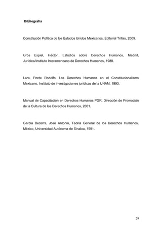 Bibliografía




Constitución Política de los Estados Unidos Mexicanos, Editorial Trillas, 2009.




Gros   Espiel,   Héctor.   Estudios    sobre   Derechos     Humanos,     Madrid,
Jurídica/Instituto Interamericano de Derechos Humanos, 1988.




Lara, Ponte Rodolfo, Los Derechos Humanos en el Constitucionalismo
Mexicano, Instituto de investigaciones jurídicas de la UNAM, 1993.




Manual de Capacitación en Derechos Humanos PGR, Dirección de Promoción
de la Cultura de los Derechos Humanos, 2001.




García Becerra, José Antonio, Teoría General de los Derechos Humanos,
México, Universidad Autónoma de Sinaloa, 1991.




                                                                              29
 