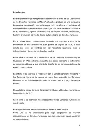 Introducción.


En el siguiente trabajo monográfico he desarrollado el tema de "La Declaración
de los Derechos Humanos en México", el cual es producto de una exhaustiva
búsqueda e investigación que he llevado a cabo para lograr un trabajo en el
cual quede bien explicado el tema para lograr una toma de conciencia acerca
de su importancia, y poder colaborar a que se valoren, respeten, reconozcan,
tutelen y promuevan por medio de una cultura integral los derechos humanos.


En el primer tema I comenzamos haciendo una mención acerca de la
Declaración de los Derechos del buen pueblo de Virginia de 1776, la cual
señala que todos los hombres son por naturaleza igualmente libres e
independientes y tienen ciertos derechos innatos.


En el tema II Se habla de la Declaración de los Derechos Humanos en y el
Ciudadano en 1789 en Francia la cual ha sido desde esa fecha el instrumento
de referencia obligada y que orienta la filosofía de los derechos civiles en la
época contemporánea.


En el tema III se abordara lo relacionado con el Constitucionalismo mexicano y
los Derechos Humanos la manera de cómo han aparecido los Derechos
Humanos en las distintas constituciones de nuestro país a lo largo de nuestra
historia.


El apartado IV consta del tema Garantías Individuales y Derechos Humanos en
la constitución de 1917.


En el tema V se abordaran los antecedentes de los Derechos Humanos en
nuestro país.


En el apartado VI se expondrá la creación de la CNDH en México
Como una vía no jurisdiccional para exigir obligaciones de respetar
recíprocamente los derechos humanos y para que se cumplan o para sancionar
su incumplimiento.


                                                                              3
 