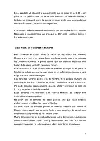 En el apartado Vll abordará el procedimiento que se sigue en la CNDH, por
parte de una persona a la que se le haya violentado un derecho humano y
también se observará como la propia comisión emite una recomendación
contra un funcionario y/o institución responsable.


Concluyendo dicho tema con el apartado VIIl que versa sobre los Documentos
Nacionales e internacionales que protegen los Derechos Humanos, dentro y
fuera de nuestro país.




Breve reseña de los Derechos Humanos


Para comenzar el trabajo antes de hablar de Declaración de Derechos
Humanos, me parece importante hacer una breve reseña acerca de que son
los Derechos Humanos. Y podría decirse que son aquellas exigencias que
brotan de la propia condición natural del hombre.
Cuando hablamos de la palabra derecho, hacemos hincapié en un poder o
facultad de actuar, un permiso para obrar en un determinado sentido o para
exigir una conducta de otro sujeto.
Son llamados Humanos porque son del hombre, de la persona Humana, de
cada uno de nosotros. El hombre es el único destinatario de estos derechos.
Por ende, reclaman reconocimiento, respeto, tutela y promoción de parte de
todos, y especialmente de la autoridad.
Estos derechos son inherentes a la persona Humana, así también son
inalienables e imprescriptibles.
No están bajo el comando del poder político, sino que están dirigidos
exclusivamente por el hombre y para el Hombre.
Así como todos los hombres poseen un derecho, siempre otro hombre o
Estado deberá asumir una conducta frente a esos derechos, de cumplir con
determinadas obligaciones de dar, hacer u omitir.
Mucho tienen que ver los Derechos Humanos con la democracia. Los Estados
donde se les reconoce, respeta, tutela y promueve son democráticos. Y los que
no los reconocen son no – democráticos, o bien, autoritarios o totalitarios.



                                                                               4
 