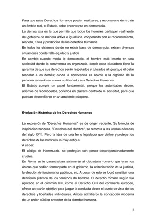 Para que estos Derechos Humanos puedan realizarse, y reconocerse dentro de
un ámbito real, el Estado, debe encontrarse en democracia.
La democracia es la que permite que todos los hombres participen realmente
del gobierno de manera activa e igualitaria, cooperando con el reconocimiento,
respeto, tutela y promoción de los derechos humanos.
En todos los sistemas donde no existe base de democracia, existen diversas
situaciones donde falta equidad y justicia.
En cambio cuando media la democracia, el hombre está inserto en una
sociedad donde la convivencia es organizada, donde cada ciudadano tiene la
garantía de que sus derechos serán respetados y tutelados al igual que él debe
respetar a los demás; donde la convivencia es acorde a la dignidad de la
persona teniendo en cuenta su libertad y sus Derechos Humanos.
El Estado cumple un papel fundamental, porque las autoridades deben,
además de reconocerlos, ponerlos en práctica dentro de la sociedad, para que
puedan desarrollarse en un ambiente próspero.




Evolución Histórica de los Derechos Humanos


La expresión de "Derechos Humanos", es de origen reciente. Su formula de
inspiración francesa, "Derechos del Hombre", se remonta a las últimas décadas
del siglo XVIII. Pero la idea de una ley o legislador que define y protege los
derechos de los hombres es muy antigua.
A saber:
El código de Hammurabi, se protegían con penas desproporcionadamente
crueles.
En Roma se le garantizaban solamente al ciudadano romano que eran los
únicos que podían formar parte en el gobierno, la administración de la justicia,
la elección de funcionarios públicos, etc. A pesar de esto se logró constituir una
definición práctica de los derechos del hombre. El derecho romano según fue
aplicado en el common law, como el Derecho Civil del continente europeo,
ofrece un patrón objetivo para juzgar la conducta desde el punto de vista de los
derechos y libertades individuales. Ambos admitieron la concepción moderna
de un orden público protector de la dignidad humana.


                                                                                5
 
