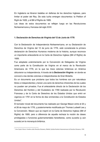 En Inglaterra se libraron batallas en defensa de los derechos Ingleses, para
limitar el poder del Rey. De esta lucha emergen documentos: la Petition of
Right de 1628, y el Bill of Rights de 1689.
Las ideas de estos documentos se reflejan luego en las Revoluciones
Norteamericana y francesa del siglo XVIII:




1. Declaración de Derechos de Virginia del 12 de Junio de 1776


Con la Declaración de Independencia Norteamericana, en su Declaración de
Derechos de Virginia del 12 de junio de 1776, está considerada la primera
declaración de Derechos Humanos moderna de la historia, aunque reconoce
un importante antecedente en la Carta de Derechos Inglesa (Bill of Rights) de
1689.
Fue adoptada unánimemente por la Convención de Delegados de Virginia
como parte de la Constitución de Virginia en el marco de la Revolución
Americana de 1776, en la que las trece colonias británicas en América
obtuvieron su independencia. A través de la Declaración Virginia en donde se
convocó a las demás colonias a independizarse de Gran Bretaña.
Es un documento que proclama que todos los hombres son por naturaleza
libres e independientes y tienen una serie de derechos inherentes de los cuales
no pueden ser privados. Fue el antecedente directo de la Declaración de los
Derechos del Hombre y del Ciudadano de 1789 realizada por la Revolución
Francesa y de la Carta de Derechos de los Estados Unidos que entró en
vigencia en 1791 en la forma de diez enmiendas a la Constitución de Estados
Unidos1.
El borrador inicial del documento fue realizado por George Mason entre el 20 y
el 26 de mayo de 1776, y posteriormente modificada por Thomas Ludwell Lee y
la Convención. Mason que se inspiró en la Carta de Derechos Inglesa (Bill of
Rights) de 1689, pero a diferencia de aquella rechaza la noción de clases
privilegiadas o funciones gubernamentales hereditarias, como sucedía (y aún
sucede) en la monarquía británica.


1
    . Gros Espiel, Héctor. Estudios sobre Derechos Humanos, Madrid, Jurídica/Instituto Interamericano de Derechos Humanos, 1988



                                                                                                                                  6
 