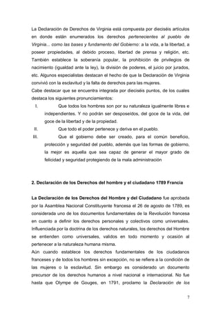 La Declaración de Derechos de Virginia está compuesta por dieciséis artículos
en donde están enumerados los derechos pertenecientes al pueblo de
Virginia... como las bases y fundamento del Gobierno: a la vida, a la libertad, a
poseer propiedades, al debido proceso, libertad de prensa y religión, etc.
También establece la soberanía popular, la prohibición de privilegios de
nacimiento (igualdad ante la ley), la división de poderes, el juicio por jurados,
etc. Algunos especialistas destacan el hecho de que la Declaración de Virginia
convivió con la esclavitud y la falta de derechos para las mujeres.
Cabe destacar que se encuentra integrada por dieciséis puntos, de los cuales
destaca los siguientes pronunciamientos:
  I.          Que todos los hombres son por su naturaleza igualmente libres e
       independientes. Y no podrán ser desposeídos, del goce de la vida, del
       goce de la libertad y de la propiedad.
 II.          Que todo el poder pertenece y deriva en el pueblo.
III.          Que el gobierno debe ser creado, para el común beneficio,
       protección y seguridad del pueblo, además que las formas de gobierno,
       la mejor es aquella que sea capaz de generar el mayor grado de
       felicidad y seguridad protegiendo de la mala administración




2. Declaración de los Derechos del hombre y el ciudadano 1789 Francia


La Declaración de los Derechos del Hombre y del Ciudadano fue aprobada
por la Asamblea Nacional Constituyente francesa el 26 de agosto de 1789, es
considerada uno de los documentos fundamentales de la Revolución francesa
en cuanto a definir los derechos personales y colectivos como universales.
Influenciada por la doctrina de los derechos naturales, los derechos del Hombre
se entienden como universales, validos en todo momento y ocasión al
pertenecer a la naturaleza humana misma.
Aún cuando establece los derechos fundamentales de los ciudadanos
franceses y de todos los hombres sin excepción, no se refiere a la condición de
las mujeres o la esclavitud. Sin embargo es considerado un documento
precursor de los derechos humanos a nivel nacional e internacional. No fue
hasta que Olympe de Gouges, en 1791, proclamo la Declaración de los


                                                                               7
 