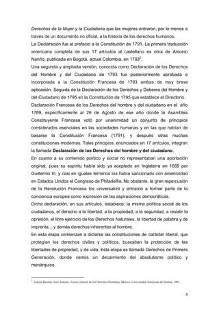 Derechos de la Mujer y la Ciudadana que las mujeres entraron, por lo menos a
través de un documento no oficial, a la historia de los derechos humanos.
La Declaración fue el prefacio a la Constitución de 1791. La primera traducción
americana completa de sus 17 artículos al castellano es obra de Antonio
Nariño, publicada en Bogotá, actual Colombia, en 17932.
Una segunda y ampliada versión, conocida como Declaración de los Derechos
del Hombre y del Ciudadano de 1793 fue posteriormente aprobada e
incorporada a la Constitución Francesa de 1793 ambas de muy breve
aplicación. Seguida de la Declaración de los Derechos y Deberes del Hombre y
del Ciudadano de 1795 en la Constitución de 1795 que establece el Directorio.
Declaración Francesa de los Derechos del hombre y del ciudadano en el año
1789, específicamente al 26 de Agosto de ese año donde la Asamblea
Constituyente Francesa votó por unanimidad un conjunto de principios
considerados esenciales en las sociedades humanas y en las que habían de
basarse            la    Constitución           Francesa          (1791),        y     después          otras      muchas
constituciones modernas. Tales principios, enunciados en 17 artículos, integran
la llamada Declaración de los Derechos del hombre y del ciudadano.
En cuanto a su contenido político y social no representaban una aportación
original, pues su espíritu había sido ya aceptado en Inglaterra en 1689 por
Guillermo III, y casi en iguales términos los había sancionado con anterioridad
en Estados Unidos el Congreso de Philadelfia. No obstante, la gran repercusión
de la Revolución Francesa los universalizó y entraron a formar parte de la
conciencia europea como expresión de las aspiraciones democráticas.
Dicha declaración, en sus artículos, establece: la misma política social de los
ciudadanos, el derecho a la libertad, a la propiedad, a la seguridad, a resistir la
opresión, el libre ejercicio de los Derechos Naturales, la libertad de palabra y de
imprenta... y demás derechos inherentes al hombre.
En esta etapa comienzan a dictarse las constituciones de carácter liberal, que
protegían los derechos civiles y políticos, buscaban la protección de las
libertades de propiedad, y de vida. Esta etapa es llamada Derechos de Primera
Generación, donde vemos un decaimiento del absolutismo político y
monárquico.


2
    . García Becerra, José Antonio, Teoría General de los Derechos Humanos, México, Universidad Autónoma de Sinaloa, 1991.


                                                                                                                             8
 