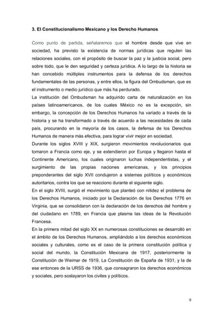 3. El Constitucionalismo Mexicano y los Derecho Humanos


Como punto de partida, señalaremos que el hombre desde que vive en
sociedad, ha previsto la existencia de normas jurídicas que regulen las
relaciones sociales, con el propósito de buscar la paz y la justicia social, pero
sobre todo, que le den seguridad y certeza jurídica. A lo largo de la historia se
han concebido múltiples instrumentos para la defensa de los derechos
fundamentales de las personas, y entre ellos, la figura del Ombudsman, que es
el instrumento o medio jurídico que más ha perdurado.
La institución del Ombudsman ha adquirido carta de naturalización en los
países latinoamericanos, de los cuales México no es la excepción, sin
embargo, la concepción de los Derechos Humanos ha variado a través de la
historia y se ha transformado a través de acuerdo a las necesidades de cada
país, procurando en la mayoría de los casos, la defensa de los Derechos
Humanos de manera más efectiva, para lograr vivir mejor en sociedad.
Durante los siglos XVIII y XIX, surgieron movimientos revolucionarios que
tomaron a Francia como eje, y se extendieron por Europa y llegaron hasta el
Continente Americano, los cuales originaron luchas independentistas, y el
surgimiento    de   las   propias    naciones    americanas,   y   los   principios
preponderantes del siglo XVII condujeron a sistemas políticos y económicos
autoritarios, contra los que se reacciono durante el siguiente siglo.
En el siglo XVIII, surgió el movimiento que planteó con nitidez el problema de
los Derechos Humanos, iniciado por la Declaración de los Derechos 1776 en
Virginia, que se consolidaron con la declaración de los derechos del hombre y
del ciudadano en 1789, en Francia que plasma las ideas de la Revolución
Francesa.
En la primera mitad del siglo XX en numerosas constituciones se desarrolló en
el ámbito de los Derechos Humanos, ampliándolo a los derechos económicos
sociales y culturales, como es el caso de la primera constitución política y
social del mundo, la Constitución Mexicana de 1917, posteriormente la
Constitución de Weimar de 1919, La Constitución de España de 1931, y la de
ese entonces de la URSS de 1936, que consagraron los derechos económicos
y sociales, pero soslayaron los civiles y políticos.




                                                                                 9
 