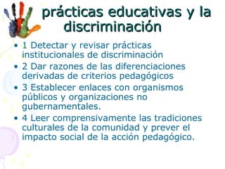 Las prácticas educativas y la
discriminación
• 1 Detectar y revisar prácticas
institucionales de discriminación
• 2 Dar razones de las diferenciaciones
derivadas de criterios pedagógicos
• 3 Establecer enlaces con organismos
públicos y organizaciones no
gubernamentales.
• 4 Leer comprensivamente las tradiciones
culturales de la comunidad y prever el
impacto social de la acción pedagógico.

 