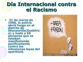Día Internacional contra
el Racismo
• 21 de marzo de
1960, la policía
abrió fuego en el
distrito de
Sharpeville(Sudáfric
a) y mató a 69
personas que se
estaban
manifestando
pacíficamente
contra las
inhumanas leyes del
apartheid.

 