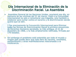 Día Internacional de la Eliminación de la
Discriminación Racial. La Asamblea
•

Asamblea General de las Naciones Unidas, proclamó ese día, en
memoria de las víctimas del 21 de marzo, instó a la Comunidad
Internacional no solo a rememorar esa tragedia, sino también a
colaborar para luchar contra el racismo y la discriminación donde
quiera que se den.
Y fue precisamente la Convención Internacional para Eliminar
todas las formas de Discriminación Racial la primera convención
de Derechos Humanos aprobada, la más antigua, el 21 de
diciembre de 1966, y la más ampliamente ratificada, firmada por
170 Estados.

• Sin embargo el problema está extendido por todo el mundo y
ningún país puede decir que esta libre de racismo, xenofobia,
antisemitismo y otras manifestaciones relacionadas a la
intolerancia.

 