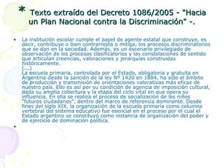 *
•

•

Texto extraído del Decreto 1086/2005 - "Hacia
un Plan Nacional contra la Discriminación" -.

La institución escolar cumple el papel de agente estatal que construye, es
decir, contribuye o bien contrarresta o mitiga, los procesos discriminatorios
que se dan en la sociedad. Además, es un escenario privilegiado de
observación de los procesos clasificatorios y las constelaciones de sentido
que articulan creencias, valoraciones y jerarquías construidas
históricamente.
(...)
La escuela primaria, controlada por el Estado, obligatoria y gratuita en
Argentina desde la sanción de la ley Nº 1420 en 1884, ha sido el ámbito
de producción y transmisión de orientaciones valorativas más eficaz de
nuestro país. Ello es así por su condición de agencia de imposición cultural,
dada su amplia cobertura y la etapa del ciclo vital en que opera su
influencia. En ella se realiza el proceso de socialización de los niños
“futuros ciudadanos”, dentro del marco de referencia dominante. Desde
fines del siglo XIX, la organización de la escuela primaria como columna
vertebral del sistema educativo fue esencial en el proceso por el cual el
Estado argentino se constituyó como instancia de organización del poder y
de ejercicio de dominación política.

 