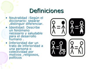 Definiciones
• Neutralidad :Según el
diccionario: separar
,distinguir diferenciar.
• Identidad: Describe
un fenómeno
necesario y saludable
para el desarrollo
humano .
• Inferioridad dar un
trato de inferioridad a
una persona o
colectividad por
motivos ,religiosos,
políticos

 