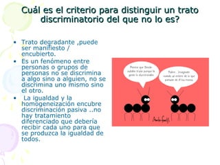 Cuál es el criterio para distinguir un trato
discriminatorio del que no lo es?
• Trato degradante ,puede
ser manifiesto /
encubierto.
• Es un fenómeno entre
personas o grupos de
personas no se discrimina
a algo sino a alguien, no se
discrimina uno mismo sino
el otro.
• La igualdad y la
homogeneización encubre
discriminación pasiva ..no
hay tratamiento
diferenciado que debería
recibir cada uno para que
se produzca la igualdad de
todos.

 