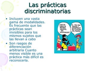 Las prácticas
discriminatorias
• Incluyen una vasta
gama de modalidades.
Es frecuente que las
prácticas sean
invisibles para los
mismos sujetos que
las llevan a cabo
• Son rasgos de
diferenciación
arbitraria Cuanto
menos visible es una
práctica más difícil es
reconocerla.

 
