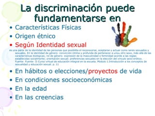 La discriminación puede
fundamentarse en

• Características Físicas
• Origen étnico
• Según Identidad sexual

es una parte de la identidad de las personas que posibilita el reconocerse, aceptarse y actuar como seres sexuados y
sexuales. En la identidad de género: convicción intima y profunda de pertenecer a unou otro sexo, más allá de las
características biológicas; rol de género: expresión de la masculinidad o feminidad acorde a las reglas
establecidas socialmente; orientación sexual: preferencias sexuales en la elección del vinculo sexo-erótico.
Fuente: Fuente: II Curso virtual de educación integral en la escuela. Modulo 1.Introducción a los conceptos de
sexualidad y educación sexual. p. 11

•
•
•
•

En
En
En
En

hábitos o elecciones/proyectos de vida
condiciones socioeconómicas
la edad
las creencias

 