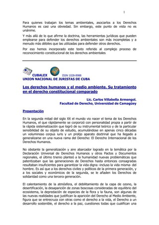 1
Para quienes trabajan los temas ambientales, asociarlos a los Derechos
Humanos es casi una obviedad. Sin embargo, este punto de vista no es
unánime.
Y más allá de lo que afirme la doctrina, las herramientas jurídicas que pueden
emplearse para defender los derechos ambientales son más incompletas y a
menudo más débiles que las utilizadas para defender otros derechos.
Por eso hemos incorporado este texto referido al complejo proceso de
reconocimiento constitucional de los derechos ambientales
CUBALEX ISSN 1028-8988
UNION NACIONAL DE JURISTAS DE CUBA
Los derechos humanos y el medio ambiente. Su tratamiento
en el derecho constitucional comparado
Lic. Carlos Villabella Armengol.
Facultad de Derecho, Universidad de Camagüey
Presentación
En la segunda mitad del siglo XX el mundo vio nacer el tema de los Derechos
Humanos, el que rápidamente se corporizó con personalidad propia a partir de
la rápida sistematización que logró de su instrumental teórico y de la particular
sensibilidad de su objeto de estudio, acumulándose en apenas cinco décadas
un voluminoso corpus iuris y un prolijo aparato doctrinal que ha llegado a
generalizarse en una nueva rama del Derecho: El Derecho Internacional de los
Derechos Humanos.
No obstante la generalización y aire abarcador logrado en la temática por la
Declaración Universal de Derechos Humanos y otros Pactos y Documentos
regionales, el último trienio planteó a la humanidad nuevas problemáticas que
patentizaban que las generaciones de Derechos hasta entonces consagradas
resultaban insuficientes para garantizar la vida digna -incluso la vida misma- del
hombre. Es así que a los derechos civiles y políticos de la primera generación, y
a los sociales y económicos de la segunda, se le añaden los Derechos de
solidaridad como una tercera generación.
El calentamiento de la atmósfera, el debilitamiento de la capa de ozono, la
desertificación, la desaparición de zonas boscosas consideradas de equilibrio del
ecosistema, la depredación de especies de la flora y la fauna, son algunas de
las nuevas realidades que justifican la aparición del Derecho al Medio Ambiente,
figura que se entrecruza con otras como el derecho a la vida, el Derecho a un
desarrollo sostenible, el derecho a la paz, cuestiones todas que cualifican una
 