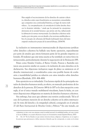 20
DerechoshumanoscolectivosyMulticulturalismo:Respuestaalascríticasuniversalistas
y desarrollo constitucional en Colombia
Precedente 2014 Vol. 4 / ENERO-JUNIO 2014, 7-56. Cali – Colombia
Han exigido el reconocimiento de los derechos de carácter colecti-
vo, derechos entre cuyos beneficiarios se encuentran comunidades
que comparten una continuidad histórica, en lugar de meros indi-
viduos… La conceptualización y la articulación de dichos derechos choca
con la dicotomía individuo / estado que ha permeado las concepciones
dominantes de la sociedad humana y que persiste aún hoy, influenciando
la elaboración de normas internacionales. Los derechos colectivos recla-
mados, por otra parte, son un desafío a las nociones establecidas so-
bre el concepto de soberanía del Estado (subrayado fuera del texto
original y traducción propia de la autora) (Anaya, 2004:59).
La inclusión en instrumentos internacionales de disposiciones jurídicas
sobre derechos colectivos ha hallado una fuerte oposición, especialmente
por parte de estados que otrora formaran parte de los grandes imperios co-
loniales. El malestar que este tema suscita se ha ventilado en varios foros in-
ternacionales, particularmente durante la negociación de la Declaración DPI.
Países como Estados Unidos, el Reino Unido, Francia y Australia sen-
taron una posición similar en cuanto a la inclusión de estos derechos en la
declaración. Sus objeciones incluyeron negar de plano su existencia en el
derecho internacional, y considerarlos como una posible fuente de confu-
sión e inestabilidad jurídica en relación con otros tratados sobre derechos
humanos (Xanthaki, 2011: 414–416).
Esta oposición no es infundada. Una lectura rápida de los principales tra-
tados de derechos humanos revela, en efecto, un marcado predominio de los
derechos de la persona. El Convenio 169 de la OIT es la clara excepción a esta
regla, al ser el único tratado multilateral vinculante, hasta la fecha, en con-
tener disposiciones obligatorias en materia de derechos humanos colectivos.
Sin embargo, hay casos que admiten una versión condicionada. Tal es el
caso de la primera mención de un derecho colectivo en la esfera internacio-
nal. Se trata del derecho a la integridad cultural, consignado en el artículo
27 del Pacto Internacional de Derechos Civiles y Políticos.14
En este tratado, así
y pluriétnico es visto como una amenaza contra la unidad nacional y la estabilidad jurídica, tal como ocurrió
en el caso de México con ocasión del proceso de paz con el movimiento armado Zapatista (Harvey, 2007).
14  	 Art. 27: “En los Estados en que existan minorías étnicas, religiosas o lingüísticas, no se negará a
las personas que pertenezcan a dichas minorías el derecho que les corresponde, en común con los demás
 