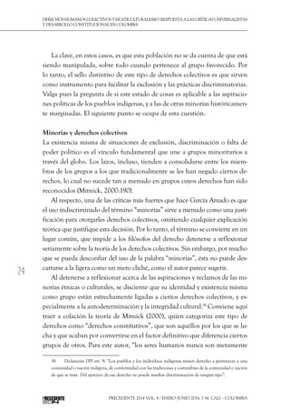 24
DerechoshumanoscolectivosyMulticulturalismo:Respuestaalascríticasuniversalistas
y desarrollo constitucional en Colombia
Precedente 2014 Vol. 4 / ENERO-JUNIO 2014, 7-56. Cali – Colombia
La clave, en estos casos, es que esta población no se da cuenta de que está
siendo manipulada, sobre todo cuando pertenece al grupo favorecido. Por
lo tanto, el sello distintivo de este tipo de derechos colectivos es que sirven
como instrumento para facilitar la exclusión y las prácticas discriminatorias.
Valga pues la pregunta de si este estado de cosas es aplicable a las aspiracio-
nes políticas de los pueblos indígenas, y a las de otras minorías históricamen-
te marginadas. El siguiente punto se ocupa de esta cuestión.
Minorías y derechos colectivos
La existencia misma de situaciones de exclusión, discriminación o falta de
poder político es el vínculo fundamental que une a grupos minoritarios a
través del globo. Los lazos, incluso, tienden a consolidarse entre los miem-
bros de los grupos a los que tradicionalmente se les han negado ciertos de-
rechos, lo cual no sucede tan a menudo en grupos cuyos derechos han sido
reconocidos (Mitnick, 2000:190).
Al respecto, una de las críticas más fuertes que hace García Amado es que
el uso indiscriminado del término “minorías” sirve a menudo como una justi-
ficación para otorgarles derechos colectivos, omitiendo cualquier explicación
teórica que justifique esta decisión. Por lo tanto, el término se convierte en un
lugar común, que impide a los filósofos del derecho detenerse a reflexionar
seriamente sobre la teoría de los derechos colectivos. Sin embargo, por mucho
que se pueda desconfiar del uso de la palabra “minorías”, ésta no puede des-
cartarse a la ligera como un mero cliché, como el autor parece sugerir.
Al detenerse a reflexionar acerca de las aspiraciones y reclamos de las mi-
norías étnicas o culturales, se discierne que su identidad y existencia misma
como grupo están estrechamente ligadas a ciertos derechos colectivos, y es-
pecialmente a la autodeterminación y la integridad cultural.18
Conviene aquí
traer a colación la teoría de Mitnick (2000), quien categoriza este tipo de
derechos como “derechos constitutivos”, que son aquéllos por los que se lu-
cha y que acaban por convertirse en el factor definitivo que diferencia ciertos
grupos de otros. Para este autor, “los seres humanos nunca son meramente
18  	 Declaración DPI art. 9: “Los pueblos y los individuos indígenas tienen derecho a pertenecer a una
comunidad o nación indígena, de conformidad con las tradiciones y costumbres de la comunidad o nación
de que se trate. Del ejercicio de ese derecho no puede resultar discriminación de ningún tipo”.
 