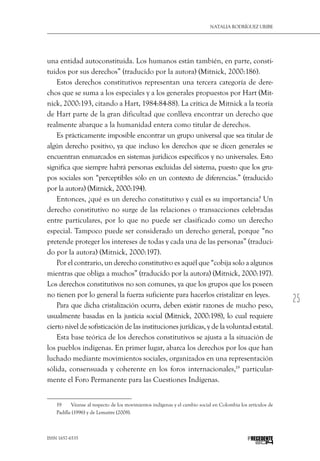 25
Natalia Rodríguez Uribe
ISSN 1657-6535 PRECEDENTE
una entidad autoconstituida. Los humanos están también, en parte, consti-
tuidos por sus derechos” (traducido por la autora) (Mitnick, 2000:186).
Estos derechos constitutivos representan una tercera categoría de dere-
chos que se suma a los especiales y a los generales propuestos por Hart (Mit-
nick, 2000:193, citando a Hart, 1984:84-88). La crítica de Mitnick a la teoría
de Hart parte de la gran dificultad que conlleva encontrar un derecho que
realmente abarque a la humanidad entera como titular de derechos.
Es prácticamente imposible encontrar un grupo universal que sea titular de
algún derecho positivo, ya que incluso los derechos que se dicen generales se
encuentran enmarcados en sistemas jurídicos específicos y no universales. Esto
significa que siempre habrá personas excluidas del sistema, puesto que los gru-
pos sociales son “perceptibles sólo en un contexto de diferencias.” (traducido
por la autora) (Mitnick, 2000:194).
Entonces, ¿qué es un derecho constitutivo y cuál es su importancia? Un
derecho constitutivo no surge de las relaciones o transacciones celebradas
entre particulares, por lo que no puede ser clasificado como un derecho
especial. Tampoco puede ser considerado un derecho general, porque “no
pretende proteger los intereses de todas y cada una de las personas” (traduci-
do por la autora) (Mitnick, 2000:197).
Por el contrario, un derecho constitutivo es aquél que “cobija solo a algunos
mientras que obliga a muchos” (traducido por la autora) (Mitnick, 2000:197).
Los derechos constitutivos no son comunes, ya que los grupos que los poseen
no tienen por lo general la fuerza suficiente para hacerlos cristalizar en leyes.
Para que dicha cristalización ocurra, deben existir razones de mucho peso,
usualmente basadas en la justicia social (Mitnick, 2000:198), lo cual requiere
cierto nivel de sofisticación de las instituciones jurídicas, y de la voluntad estatal.
Esta base teórica de los derechos constitutivos se ajusta a la situación de
los pueblos indígenas. En primer lugar, abarca los derechos por los que han
luchado mediante movimientos sociales, organizados en una representación
sólida, consensuada y coherente en los foros internacionales,19
particular-
mente el Foro Permanente para las Cuestiones Indígenas.
19  	 Véanse al respecto de los movimientos indígenas y el cambio social en Colombia los artículos de
Padilla (1996) y de Lemaitre (2008).
 