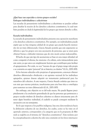 27
Natalia Rodríguez Uribe
ISSN 1657-6535 PRECEDENTE
¿Qué hace tan especiales a ciertos grupos sociales?
Enfoques individualistas y colectivistas
Las escuelas de pensamiento individualistas y colectivistas se pueden utilizar
para desafiar la noción de los derechos colectivos constitutivos, lo cual tam-
bién pondría en duda la legitimidad de los grupos que tienen derecho a ellos.
Escuela individualista
La escuela de pensamiento individualista presenta una oposición manifiesta
a los derechos colectivos constitutivos. Por ejemplo, un individualista puede
argüir que no hay ninguna calidad de un grupo que pueda hacerlo merece-
dor de un trato diferenciado. García Amado postula que este argumento se
debería a que los grupos son una asociación de personas, que se unen para
obtener bienes o defender intereses que de otro modo serían inalcanzables.
El hecho de que este tipo de asociaciones se base en una mayor afinidad, tal
como compartir el idioma, las creencias o la cultura, sería intrascendente para
este autor, ya que estos son simplemente factores que contribuyen para facilitar
el agrupamiento. Por ende, no son “razones de que el grupo tenga vida propia
o se convierta en sujeto ‘personal’ de su historia y su destino” (G.A., 2001:185).
Si los factores aducidos sólo propician el agrupamiento, entonces obtener
derechos diferenciados obedecería a un egoísmo racional de los individuos
agrupados, quienes desean adquirir un tratamiento preferencial para los
miembros del colectivo. A este respecto, García Amado enfatiza que éstas no
son más que razones prácticas, insuficientes para una base ética u ontológica
para sustentar un trato diferenciado (G.A., 2001:185).
Sin embargo, esta objeción no es del todo exacta. No puede llegarse preci-
pitadamente a la conclusión generalizada de que las personas que pertenecen a
grupos sociales titulares de derechos colectivos se aliaron únicamente para ob-
tener algún beneficio individual, el cualsólo se puede conseguir mediante la
asociación con sus semejantes.
En lo que respecta a los pueblos indígenas, hay una clara tendencia hacia
la definición colectiva de sus derechos, los cuales, como se ha visto en el
apartado anterior, corresponden a la categoría que en la propuesta de Mit-
nick se engloba en el término de “derechos constitutivos”. Este reclamo por
la conceptualización colectiva ha sido una constante en los foros internacio-
 