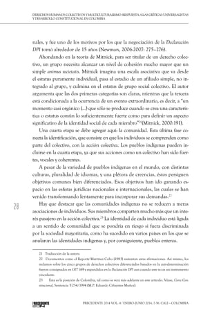 28
DerechoshumanoscolectivosyMulticulturalismo:Respuestaalascríticasuniversalistas
y desarrollo constitucional en Colombia
Precedente 2014 Vol. 4 / ENERO-JUNIO 2014, 7-56. Cali – Colombia
nales, y fue uno de los motivos por los que la negociación de la Declaración
DPI tomó alrededor de 15 años (Newman, 2006-2007: 275–276).
Ahondando en la teoría de Mitnick, para ser titular de un derecho colec-
tivo, un grupo necesita alcanzar un nivel de cohesión mucho mayor que un
simple animus societatis. Mitnick imagina una escala asociativa que va desde
el estatus puramente individual, pasa al estadio de un afiliado simple, no in-
tegrado al grupo, y culmina en el estatus de grupo social colectivo. El autor
argumenta que las dos primeras categorías son claras, mientras que la tercera
está condicionada a la ocurrencia de un evento extraordinario, es decir, a “un
momento casi orgánico (...) que sólo se produce cuando se crea una caracterís-
tica o estatus común lo suficientemente fuerte como para definir un aspecto
significativo de la identidad social de cada miembro”21
(Mitnick, 2000:191).
Una cuarta etapa se debe agregar aquí: la comunidad. Esta última fase co-
necta la identificación, que consiste en que los individuos se comprenden como
parte del colectivo, con la acción colectiva. Los pueblos indígenas pueden in-
cluirse en la cuarta etapa, ya que sus acciones como un colectivo han sido fuer-
tes, vocales y coherentes.
A pesar de la variedad de pueblos indígenas en el mundo, con distintas
culturas, pluralidad de idiomas, y una plétora de creencias, éstos persiguen
objetivos comunes bien diferenciados. Esos objetivos han ido ganando es-
pacio en las esferas jurídicas nacionales e internacionales, las cuales se han
venido transformando lentamente para incorporar sus demandas.22
Hay que destacar que las comunidades indígenas no se reducen a meras
asociaciones de individuos. Sus miembros comparten mucho más que un inte-
rés pasajero en la acción colectiva.23
La identidad de cada individuo está ligada
a un sentido de comunidad que se pondría en riesgo si fuera discriminada
por la sociedad mayoritaria, como ha sucedido en varios países en los que se
anularon las identidades indígenas y, por consiguiente, pueblos enteros.
21  Traducción de la autora
22  Documentos como el Reporte Martínez Cobo (1983) sustentan estas afirmaciones. Así mismo, los
reclamos sobre los cinco grupos de derechos colectivos diferenciados basados en la autodeterminación
fueron consignados en OIT 169 y expandidos en la Declaración DPI aun cuando este no es un instrumento
vinculante.
23  	 Esta es la posición de Colombia, tal como se verá más adelante en este artículo. Véase, Corte Con-
stitucional, Sentencia T-254/1994 (M.P. Eduardo Cifuentes Muñoz).
 