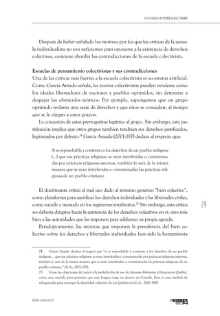 29
Natalia Rodríguez Uribe
ISSN 1657-6535 PRECEDENTE
Después de haber señalado los motivos por los que las críticas de la escue-
la individualista no son suficientes para oponerse a la existencia de derechos
colectivos, conviene abordar las contradicciones de la escuela colectivista.
Escuelas de pensamiento colectivistas y sus contradicciones
Una de las críticas más fuertes a la escuela colectivista es su estatus artificial.
Como García Amado señala, las teorías colectivistas pueden venderse como
los ideales libertadores de naciones y pueblos oprimidos, sin detenerse a
despejar los obstáculos teóricos. Por ejemplo, supongamos que un grupo
oprimido reclama una serie de derechos y que éstos se conceden, al tiempo
que se le niegan a otros grupos.
La concesión de estas prerrogativas legitima al grupo. Sin embargo, esta jus-
tificación implica que otros grupos también tendrían sus derechos justificados,
legitimados por defecto.24
García Amado (2001:187) declara al respecto que:
Si es reprochable y contrario a los derechos de un pueblo indígena
(…) que sus prácticas religiosas se vean interferidas o contamina-
das por prácticas religiosas externas, también lo será de la misma
manera que se vean interferidas o contaminadas las prácticas reli-
giosas de un pueblo cristiano.
El doctrinante critica el mal uso dado al término genérico “bien colectivo”,
como plataforma para sacrificar los derechos individuales y las libertades civiles,
como sucede a menudo en los regímenes totalitarios.25
Sin embargo, esta crítica
no debería dirigirse hacia la existencia de los derechos colectivos en sí, sino más
bien a las autoridades que las imponen para adelantar su propia agenda.
Paradójicamente, las técnicas que imponen la prevalencia del bien co-
lectivo sobre los derechos y libertades individuales han sido la herramienta
24  	 García Amado declara al respect que “si es reprochable y contrario a los derechos de un pueblo
indígena … que sus prácticas religiosas se vean interferidas o contaminadas por prácticas religiosas externas,
también lo será de la misma manera que se vean interferidas o contaminadas las prácticas religiosas de un
pueblo cristiano.” (G.A., 2001:187).
25  	 Véase las objeciones del autor a la prohibición de uso de idiomas diferentes al francés en Quebec,
como una medida para prevenir que esta lengua caiga en desuso en Canadá. Esta es una medida de
salvaguardia para proteger la identidad colectiva de los Québécois (G.A., 2001:188).
 