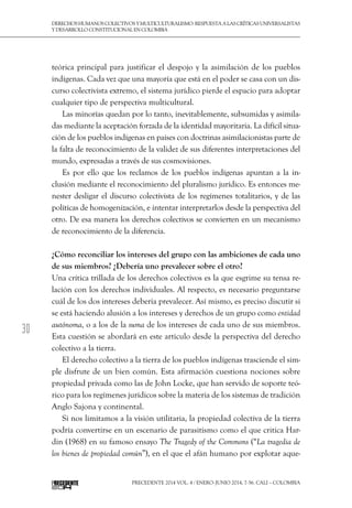 30
DerechoshumanoscolectivosyMulticulturalismo:Respuestaalascríticasuniversalistas
y desarrollo constitucional en Colombia
Precedente 2014 Vol. 4 / ENERO-JUNIO 2014, 7-56. Cali – Colombia
teórica principal para justificar el despojo y la asimilación de los pueblos
indígenas. Cada vez que una mayoría que está en el poder se casa con un dis-
curso colectivista extremo, el sistema jurídico pierde el espacio para adoptar
cualquier tipo de perspectiva multicultural.
Las minorías quedan por lo tanto, inevitablemente, subsumidas y asimila-
das mediante la aceptación forzada de la identidad mayoritaria. La difícil situa-
ción de los pueblos indígenas en países con doctrinas asimilacionistas parte de
la falta de reconocimiento de la validez de sus diferentes interpretaciones del
mundo, expresadas a través de sus cosmovisiones.
Es por ello que los reclamos de los pueblos indígenas apuntan a la in-
clusión mediante el reconocimiento del pluralismo jurídico. Es entonces me-
nester desligar el discurso colectivista de los regímenes totalitarios, y de las
políticas de homogenización, e intentar interpretarlos desde la perspectiva del
otro. De esa manera los derechos colectivos se convierten en un mecanismo
de reconocimiento de la diferencia.
¿Cómo reconciliar los intereses del grupo con las ambiciones de cada uno
de sus miembros? ¿Debería uno prevalecer sobre el otro?
Una crítica trillada de los derechos colectivos es la que esgrime su tensa re-
lación con los derechos individuales. Al respecto, es necesario preguntarse
cuál de los dos intereses debería prevalecer. Así mismo, es preciso discutir si
se está haciendo alusión a los intereses y derechos de un grupo como entidad
autónoma, o a los de la suma de los intereses de cada uno de sus miembros.
Esta cuestión se abordará en este articulo desde la perspectiva del derecho
colectivo a la tierra.
El derecho colectivo a la tierra de los pueblos indígenas trasciende el sim-
ple disfrute de un bien común. Esta afirmación cuestiona nociones sobre
propiedad privada como las de John Locke, que han servido de soporte teó-
rico para los regímenes jurídicos sobre la materia de los sistemas de tradición
Anglo Sajona y continental.
Si nos limitamos a la visión utilitaria, la propiedad colectiva de la tierra
podría convertirse en un escenario de parasitismo como el que critica Har-
din (1968) en su famoso ensayo The Tragedy of the Commons (“La tragedia de
los bienes de propiedad común”), en el que el afán humano por explotar aque-
 